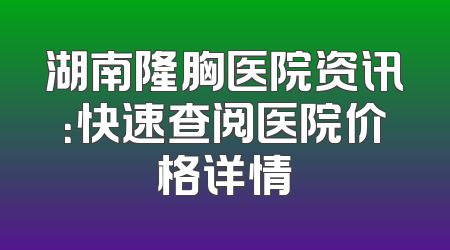 湖南隆胸医院资讯：快速查阅医院价格详情
