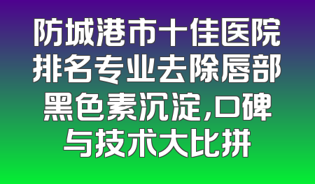 防城港市十佳医院排名专业去除唇部黑色素沉淀，口碑与技术大比拼