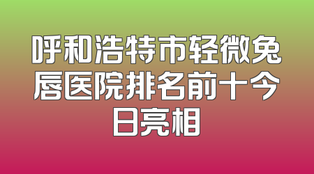 呼和浩特市轻微兔唇医院排名前十今日亮相