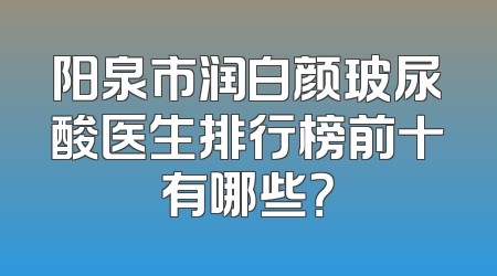 阳泉市润白颜玻尿酸医生排行榜前十有哪些？