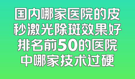 国内哪家医院的皮秒激光除斑效果好排名前50的医院中哪家技术过硬