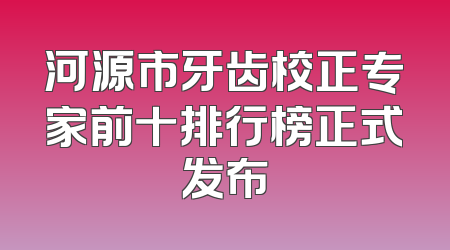 河源市牙齿校正专家前十排行榜正式发布
