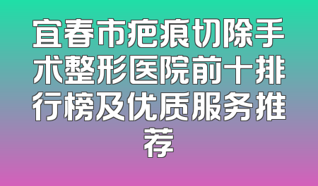 宜春市疤痕切除手术整形医院前十排行榜及优质服务推荐