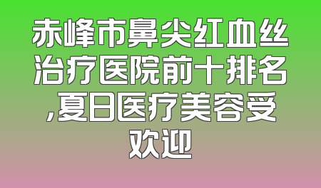 赤峰市鼻尖红血丝治疗医院前十排名，夏日医疗美容受欢迎