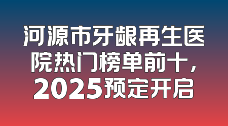河源市牙龈再生医院热门榜单前十，2025预定开启