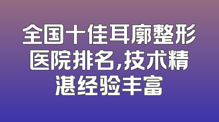 全国十佳耳廓整形医院排名，技术精湛经验丰富