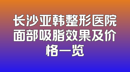 长沙亚韩整形医院面部吸脂效果及价格一览