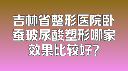 吉林省整形医院卧蚕玻尿酸塑形哪家效果比较好？