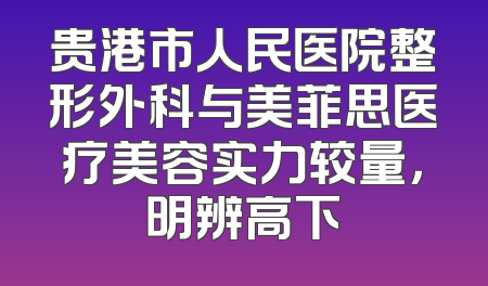 贵港市人民医院整形外科与美菲思医疗美容实力较量，明辨高下