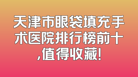 天津市眼袋填充手术医院排行榜前十，值得收藏！