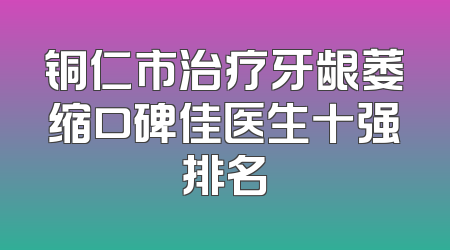 铜仁市治疗牙龈萎缩口碑佳医生十强排名