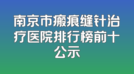 南京市瘢痕缝针治疗医院排行榜前十公示