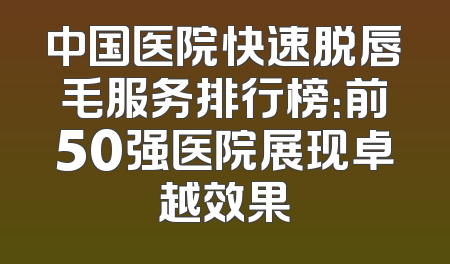 中国医院快速脱唇毛服务排行榜：前50强医院展现卓越效果