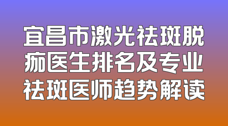 宜昌市激光祛斑脱痂医生排名及专业祛斑医师趋势解读