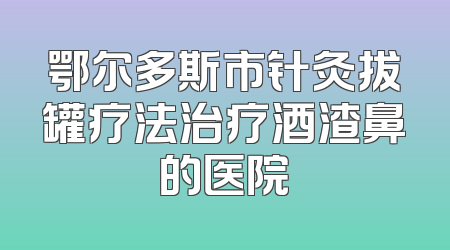 鄂尔多斯市针灸拔罐疗法治疗酒渣鼻的医院