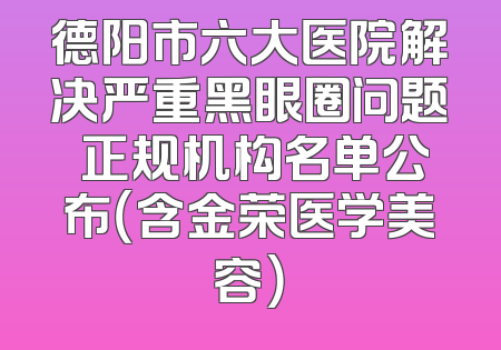 德阳市六大医院解决严重黑眼圈问题 正规机构名单公布（含金荣医学美容）