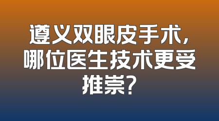 遵义双眼皮手术，哪位医生技术更受推崇？