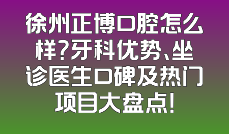 徐州正博口腔怎么样？牙科优势、坐诊医生口碑及热门项目大盘点！