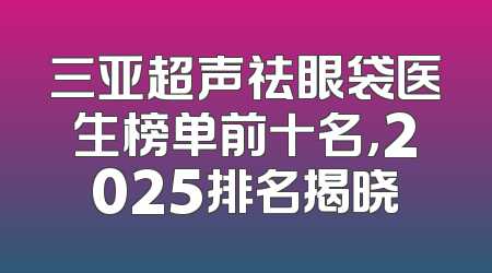 三亚超声祛眼袋医生榜单前十名，2025排名揭晓