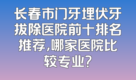 长春市门牙埋伏牙拔除医院前十排名推荐，哪家医院比较专业？