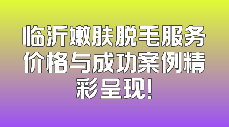 临沂嫩肤脱毛服务价格与成功案例精彩呈现！