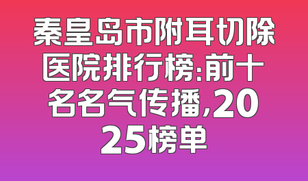 秦皇岛市附耳切除医院排行榜：前十名名气传播，2025榜单