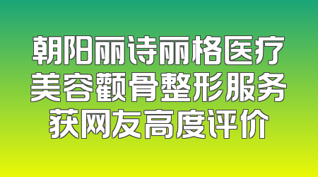 朝阳丽诗丽格医疗美容颧骨整形服务获网友高度评价