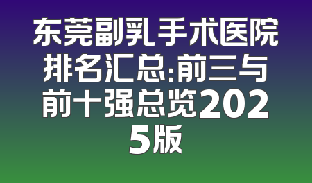 东莞副乳手术医院排名汇总：前三与前十强总览2025版