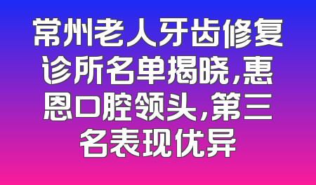 常州老人牙齿修复诊所名单揭晓，惠恩口腔领头，第三名表现优异