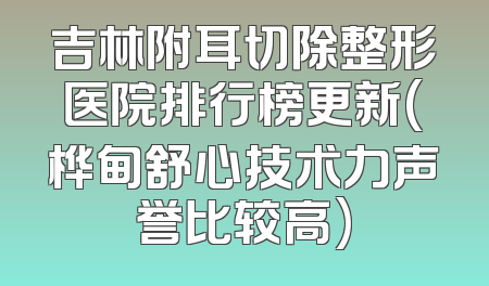 吉林附耳切除整形医院排行榜更新(桦甸舒心技术力声誉比较高)