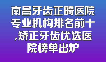 南昌牙齿正畸医院专业机构排名前十，矫正牙齿优选医院榜单出炉