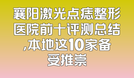 襄阳激光点痣整形医院前十评测总结，本地这10家备受推崇