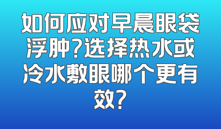如何应对早晨眼袋浮肿？选择热水或冷水敷眼哪个更有效？