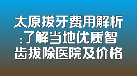 太原拔牙费用解析：了解当地优质智齿拔除医院及价格