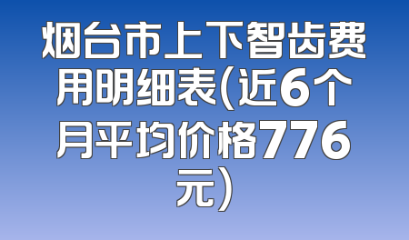 烟台市上下智齿费用明细表（近6个月平均价格776元）