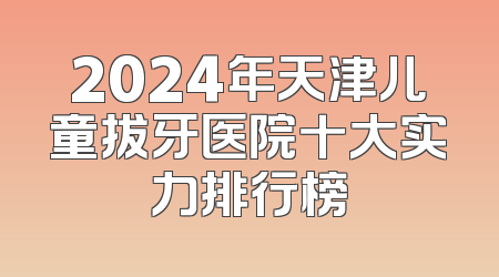 2024年天津儿童拔牙医院十大实力排行榜