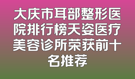 大庆市耳部整形医院排行榜天姿医疗美容诊所荣获前十名推荐