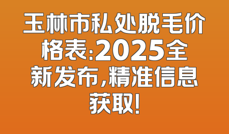 玉林市私处脱毛价格表：2025全新发布，精准信息获取！