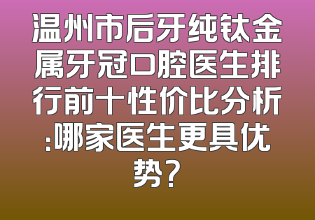 温州市后牙纯钛金属牙冠口腔医生排行前十性价比分析：哪家医生更具优势？