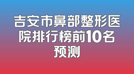 吉安市鼻部整形医院排行榜前10名预测