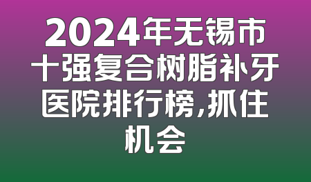 2024年无锡市十强复合树脂补牙医院排行榜，抓住机会