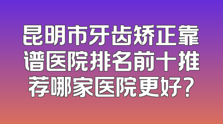 昆明市牙齿矫正靠谱医院排名前十推荐哪家医院更好？