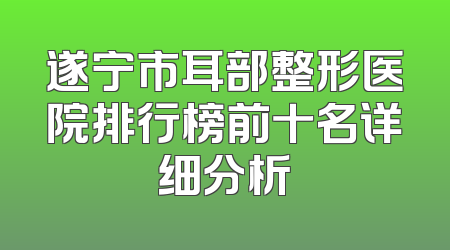 遂宁市耳部整形医院排行榜前十名详细分析