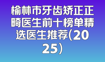 榆林市牙齿矫正正畸医生前十榜单精选医生推荐（2025）