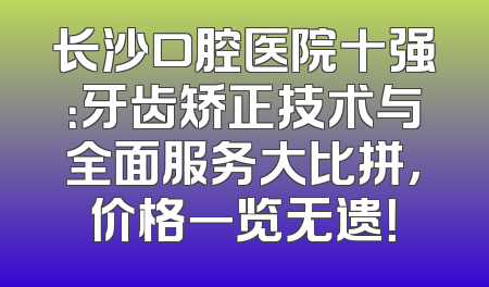 长沙口腔医院十强：牙齿矫正技术与全面服务大比拼，价格一览无遗！