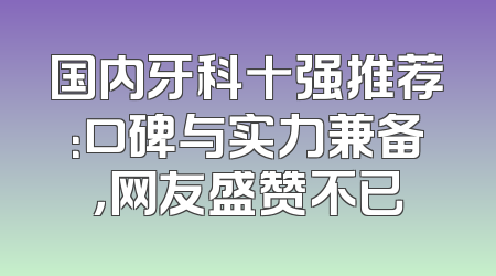 国内牙科十强推荐：口碑与实力兼备，网友盛赞不已