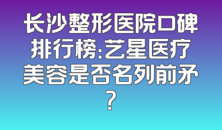 长沙整形医院口碑排行榜：艺星医疗美容是否名列前矛？
