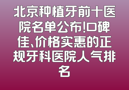 北京种植牙前十医院名单公布！口碑佳、价格实惠的正规牙科医院人气排名