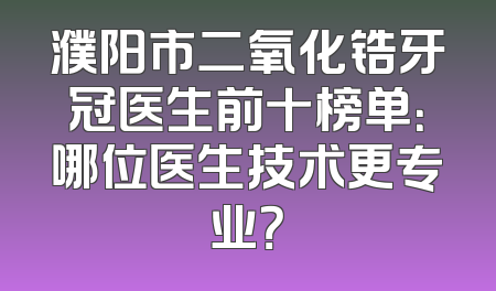 濮阳市二氧化锆牙冠医生前十榜单：哪位医生技术更专业？