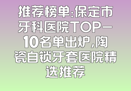 推荐榜单：保定市牙科医院TOP_10名单出炉，陶瓷自锁牙套医院精选推荐